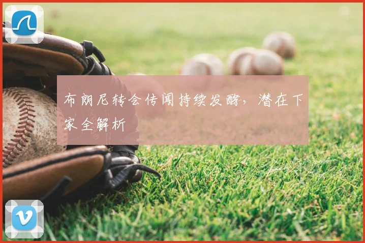 布朗尼转会传闻持续发酵，潜在下家全解析