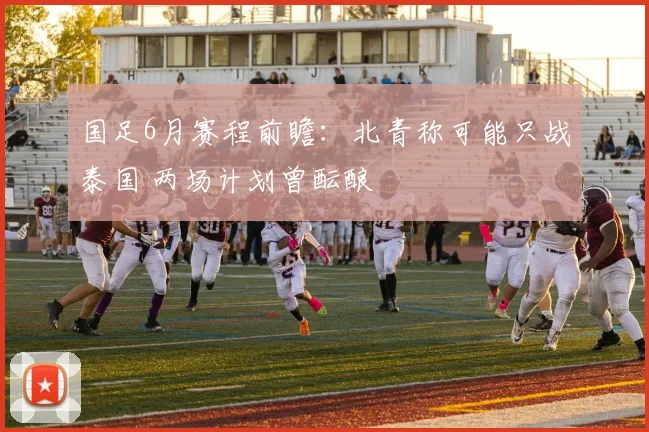 国足6月赛程前瞻：北青称可能只战泰国 两场计划曾酝酿