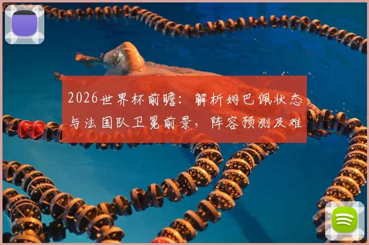 2026世界杯前瞻：解析姆巴佩状态与法国队卫冕前景，阵容预测及难点全解读