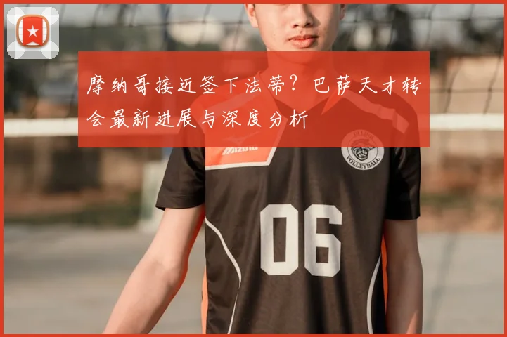 摩纳哥接近签下法蒂？巴萨天才转会最新进展与深度分析