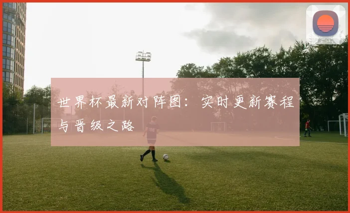 世界杯最新对阵图：实时更新赛程与晋级之路