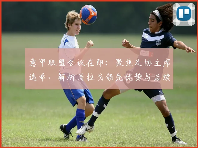 意甲联盟会议在即：聚焦足协主席选举，解析马拉戈领先优势与后续影响