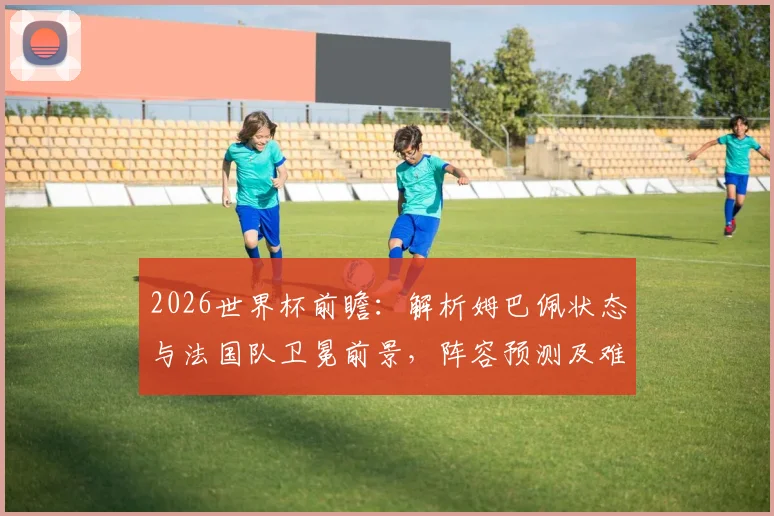 2026世界杯前瞻：解析姆巴佩状态与法国队卫冕前景，阵容预测及难点全解读