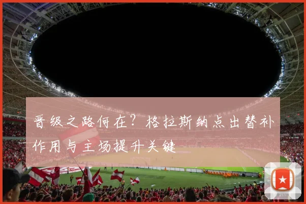 晋级之路何在？格拉斯纳点出替补作用与主场提升关键