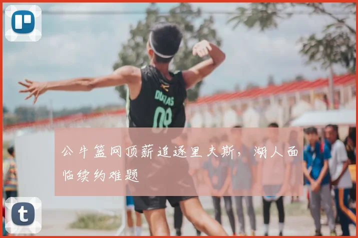 公牛篮网顶薪追逐里夫斯，湖人面临续约难题