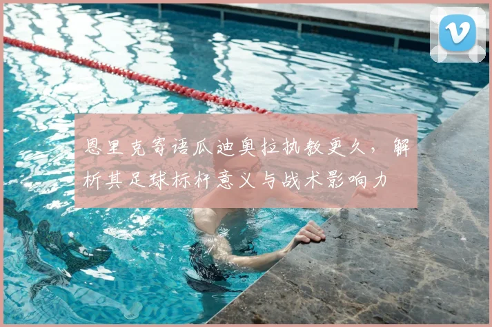 恩里克寄语瓜迪奥拉执教更久，解析其足球标杆意义与战术影响力