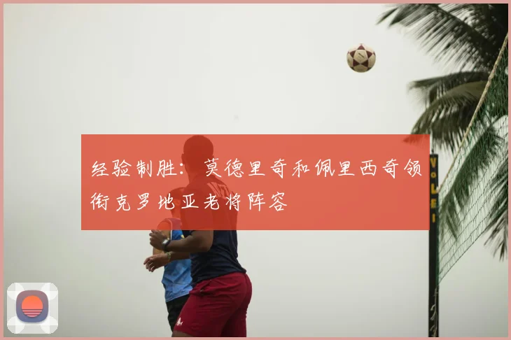 经验制胜:莫德里奇和佩里西奇领衔克罗地亚老将阵容