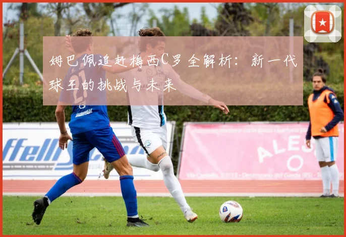 姆巴佩追赶梅西C罗全解析：新一代球王的挑战与未来