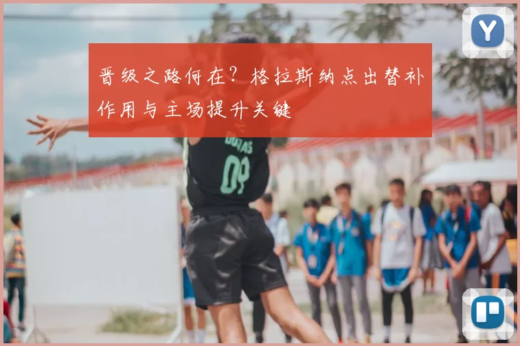 晋级之路何在？格拉斯纳点出替补作用与主场提升关键