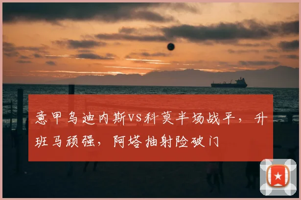 意甲乌迪内斯vs科莫半场战平，升班马顽强，阿塔抽射险破门