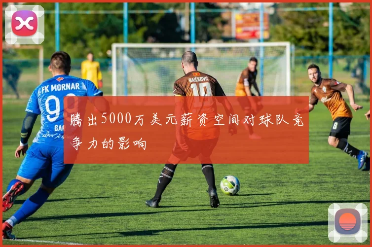 腾出5000万美元薪资空间对球队竞争力的影响