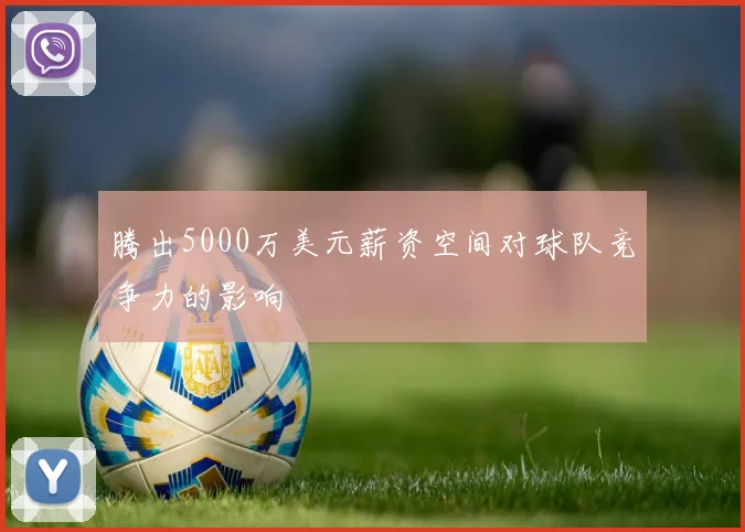 腾出5000万美元薪资空间对球队竞争力的影响