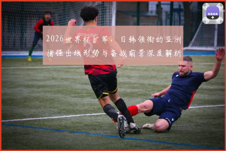 2026世界杯扩军，日韩领衔的亚洲诸强出线形势与备战前景深度解析