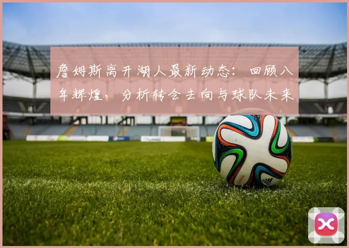 詹姆斯离开湖人最新动态：回顾八年辉煌，分析转会去向与球队未来
