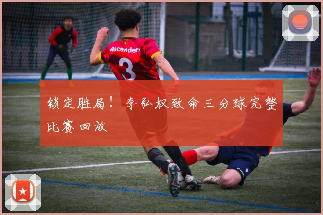 锁定胜局！李弘权致命三分球完整比赛回放